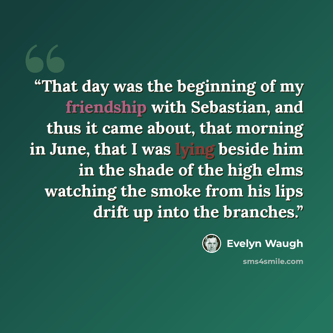 “That day was the beginning of my friendship with Sebastian, and thus it came about, that morning in June, that I was lying beside him in the shade of the high elms watching the smoke from his lips drift up into the branches.” quote by Evelyn Waugh