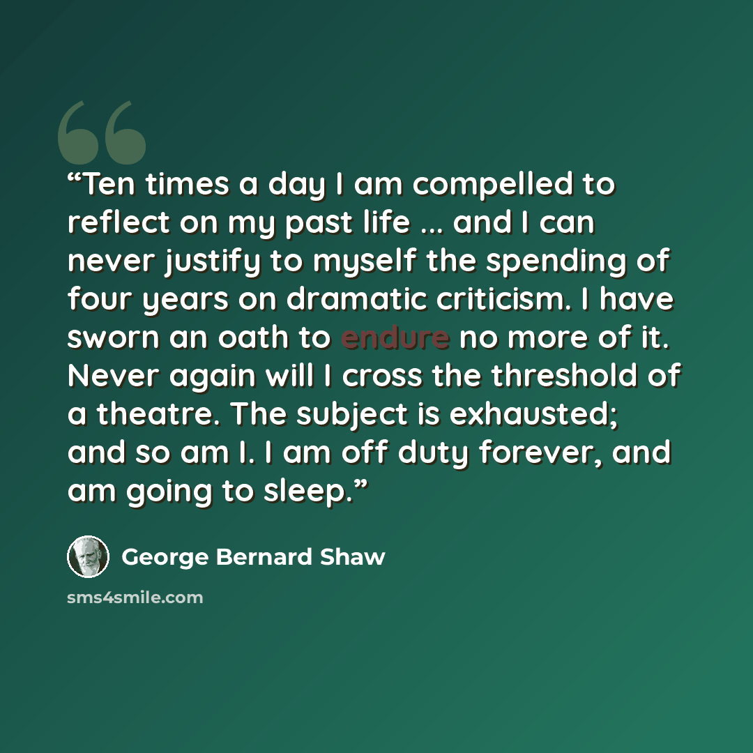 “Ten times a day I am compelled to reflect on my past life ... and I can never justify to myself the spending of four years on dramatic criticism. I have sworn an oath to endure no more of it. Never again will I cross the threshold of a theatre. The subject is exhausted; and so am I. I am off duty…” quote by George Bernard Shaw