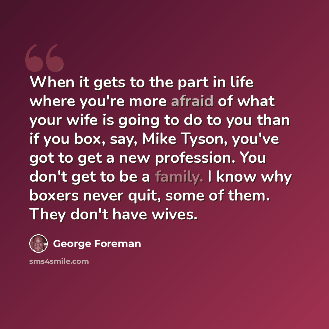 “When it gets to the part in life where you're more afraid of what your wife is going to do to you than if you box, say, Mike Tyson, you've got to get a new profession. You don't get to be a family. I know why boxers never quit, some of them. They don't have wives.” quote by George Foreman