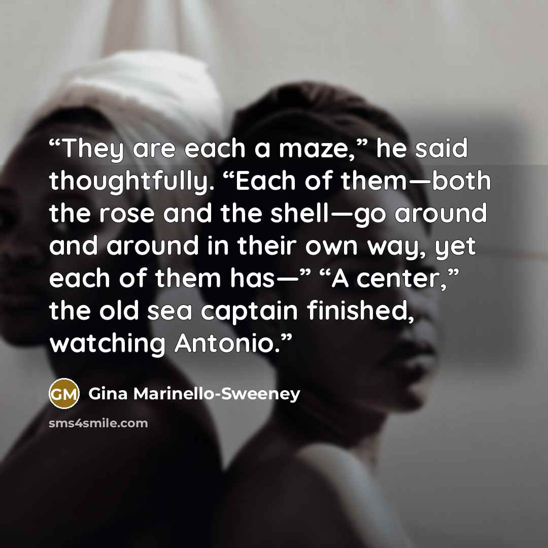 “They are each a maze,” he said thoughtfully. “Each of them—both the rose and the shell—go around and around in their own way, yet each of them has—” “A center,” the old sea captain finished, watching Antonio.” quote by Gina Marinello-Sweeney
