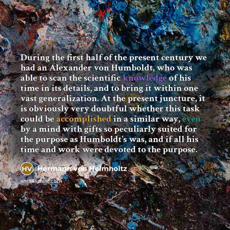 “During the first half of the present century we had an Alexander von Humboldt, who was able to scan the scientific knowledge of his time in its details, and to bring it within one vast generalization. At the present juncture, it is obviously very doubtful whether this task could be accomplished in…” quote by Hermann von Helmholtz