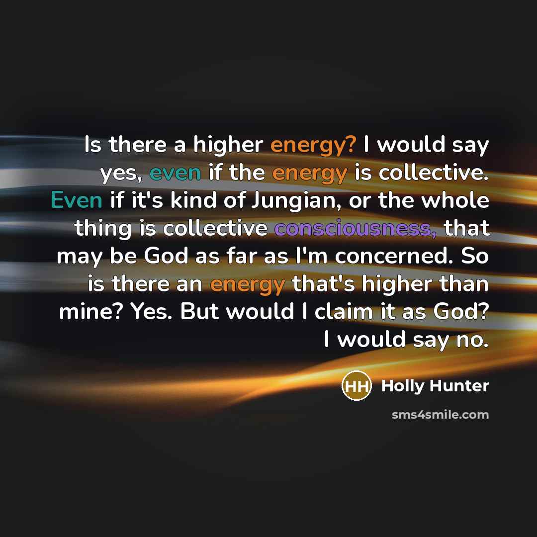 “Is there a higher energy? I would say yes, even if the energy is collective. Even if it's kind of Jungian, or the whole thing is collective consciousness, that may be God as far as I'm concerned. So is there an energy that's higher than mine? Yes. But would I claim it as God? I would say no.” quote by Holly Hunter