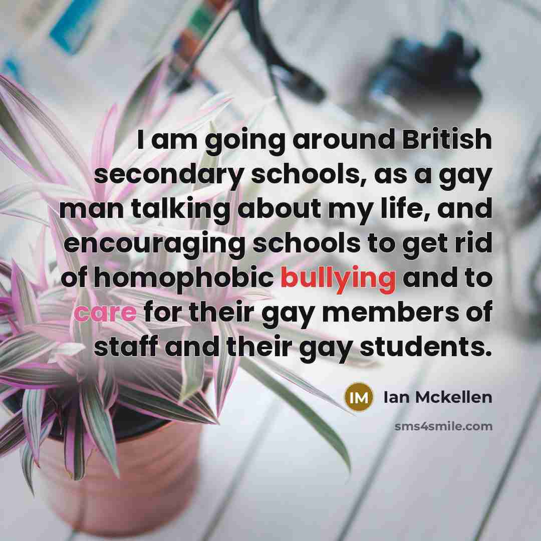 “I am going around British secondary schools, as a gay man talking about my life, and encouraging schools to get rid of homophobic bullying and to care for their gay members of staff and their gay students.” quote by Ian Mckellen