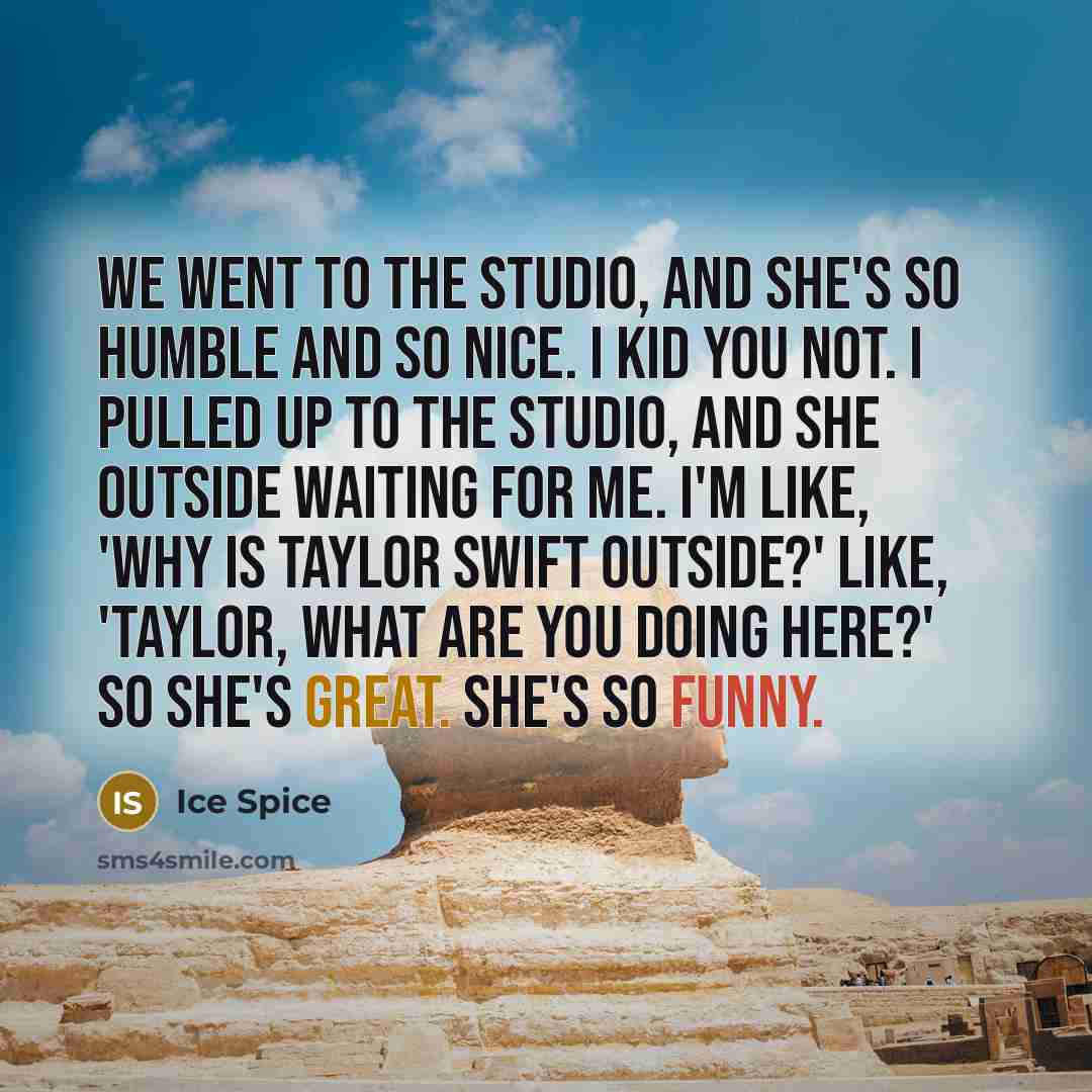 “We went to the studio, and she's so humble and so nice. I kid you not. I pulled up to the studio, and she outside waiting for me. I'm like, 'Why is Taylor Swift outside?' Like, 'Taylor, what are you doing here?' So she's great. She's so funny.” quote by Ice Spice