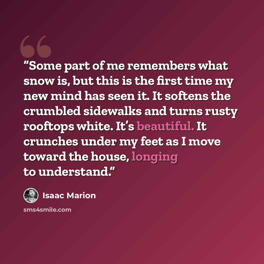 “Some part of me remembers what snow is, but this is the first time my new mind has seen it. It softens the crumbled sidewalks and turns rusty rooftops white. It’s beautiful. It crunches under my feet as I move toward the house, longing to understand.” quote by Isaac Marion