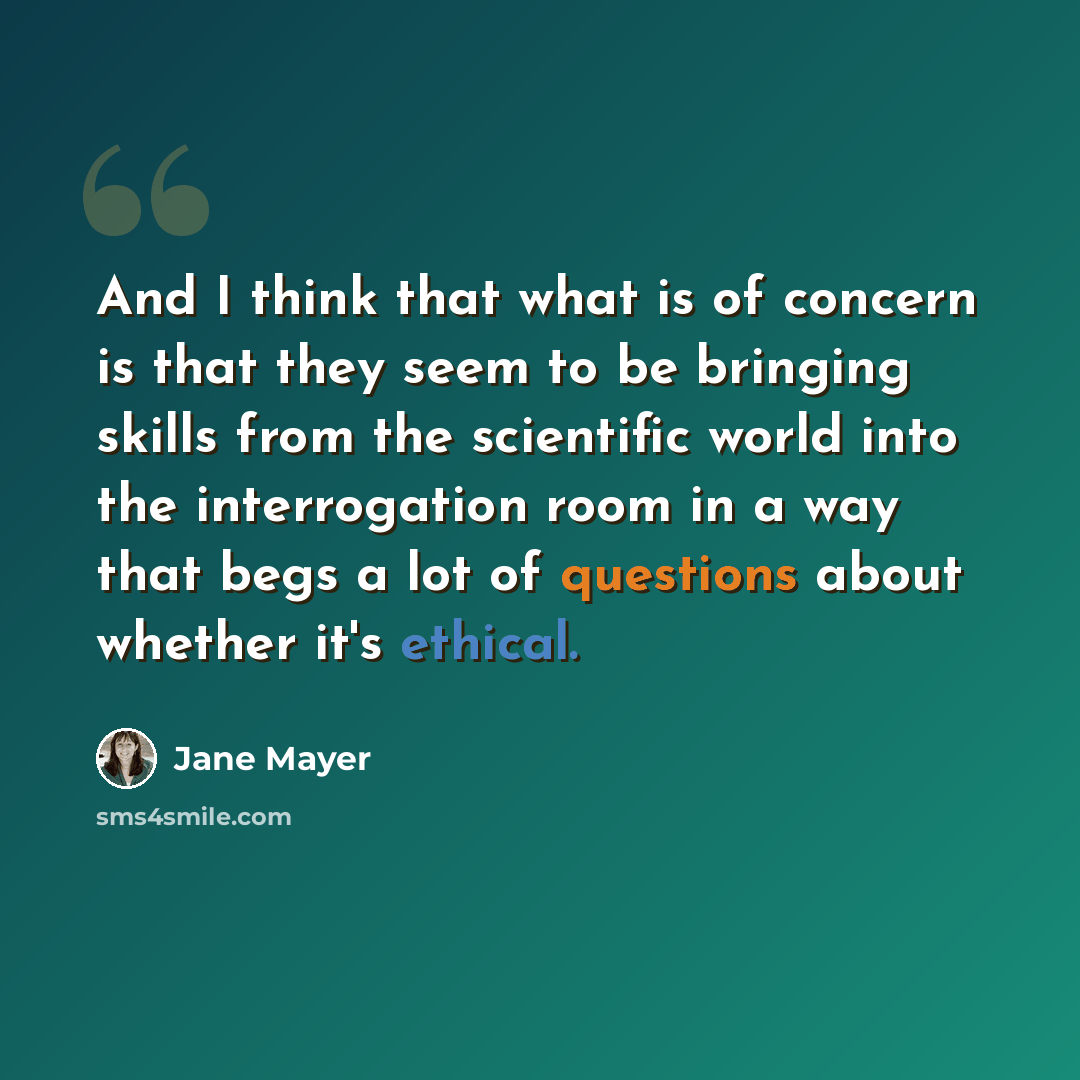 “And I think that what is of concern is that they seem to be bringing skills from the scientific world into the interrogation room in a way that begs a lot of questions about whether it's ethical.” quote by Jane Mayer