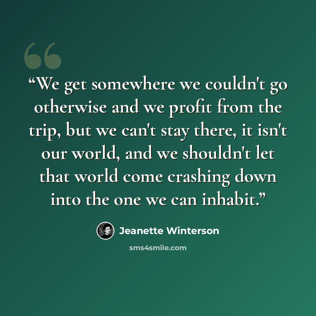 “We get somewhere we couldn't go otherwise and we profit from the trip, but we can't stay there, it isn't our world, and we shouldn't let that world come crashing down into the one we can inhabit.” quote by Jeanette Winterson