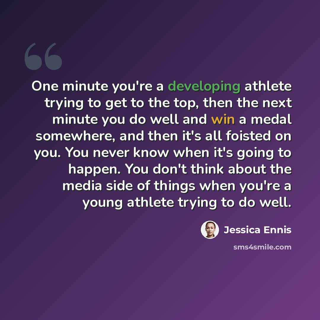 “One minute you're a developing athlete trying to get to the top, then the next minute you do well and win a medal somewhere, and then it's all foisted on you. You never know when it's going to happen. You don't think about the media side of things when you're a young athlete trying to do well.” quote by Jessica Ennis