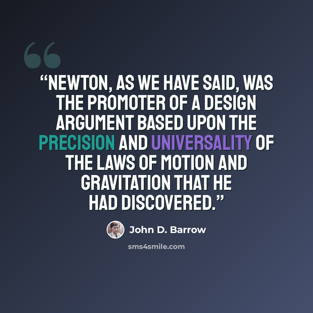 “Newton, as we have said, was the promoter of a Design Argument based upon the precision and universality of the laws of motion and gravitation that he had discovered.” quote by John D. Barrow