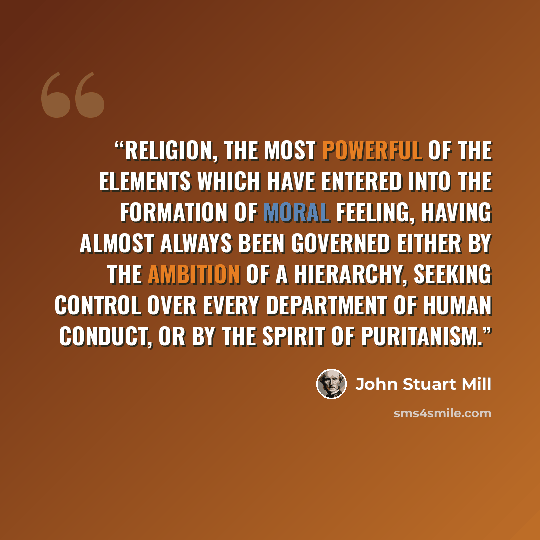 “religion, the most powerful of the elements which have entered into the formation of moral feeling, having almost always been governed either by the ambition of a hierarchy, seeking control over every department of human conduct, or by the spirit of Puritanism.” quote by John Stuart Mill