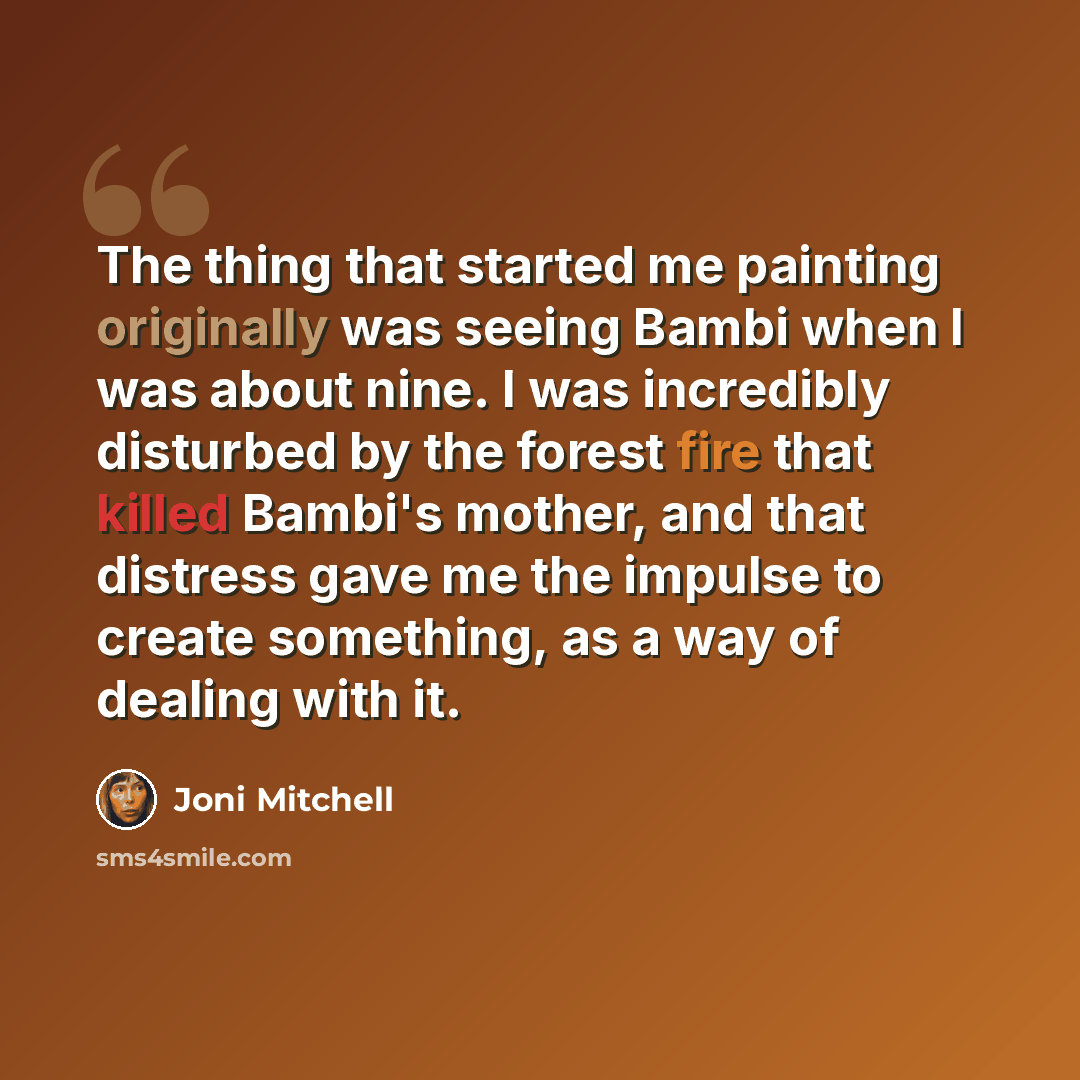 “The thing that started me painting originally was seeing Bambi when I was about nine. I was incredibly disturbed by the forest fire that killed Bambi's mother, and that distress gave me the impulse to create something, as a way of dealing with it.” quote by Joni Mitchell