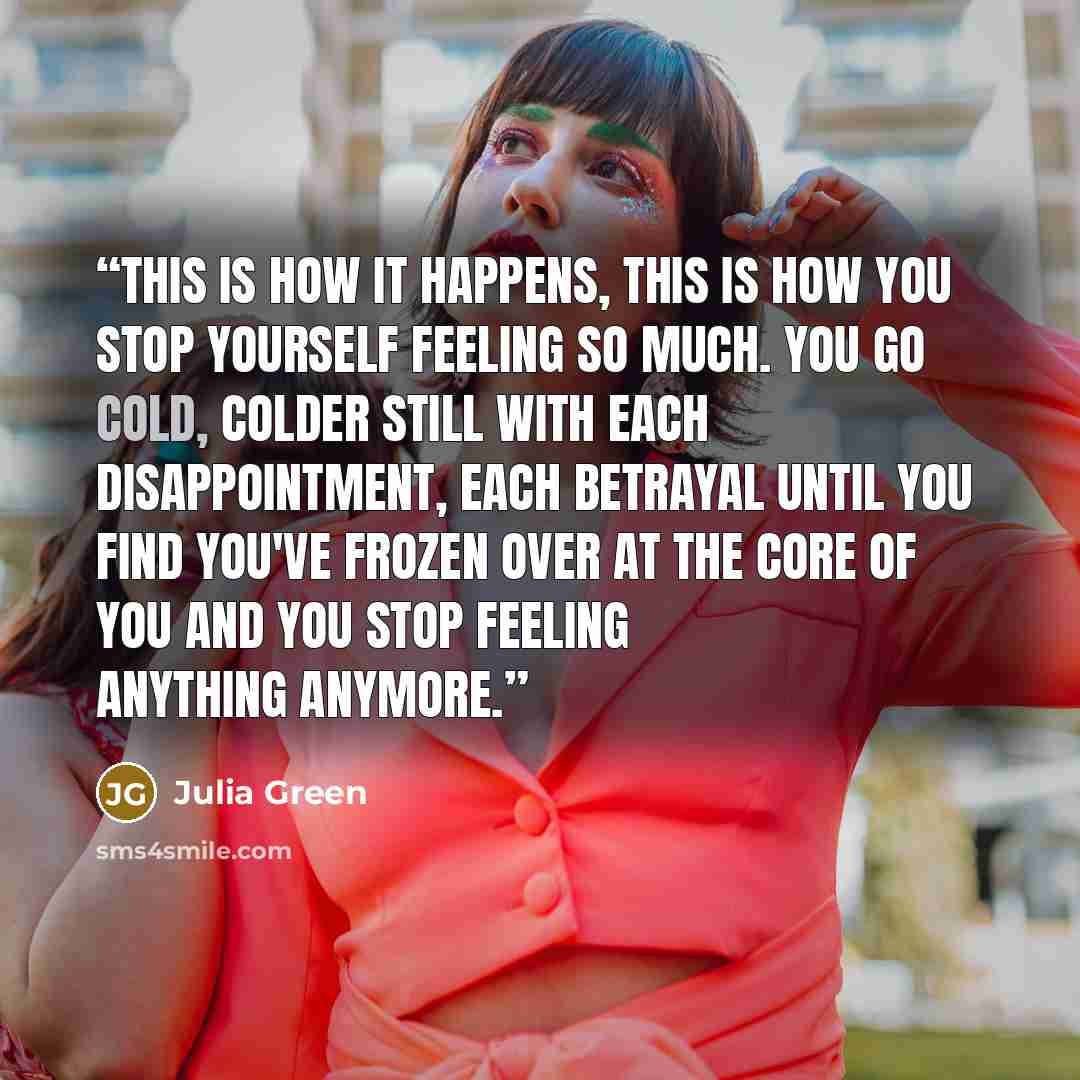 “This is how it happens, this is how you stop yourself feeling so much. You go cold, colder still with each disappointment, each betrayal until you find you've frozen over at the core of you and you stop feeling anything anymore.” quote by Julia Green