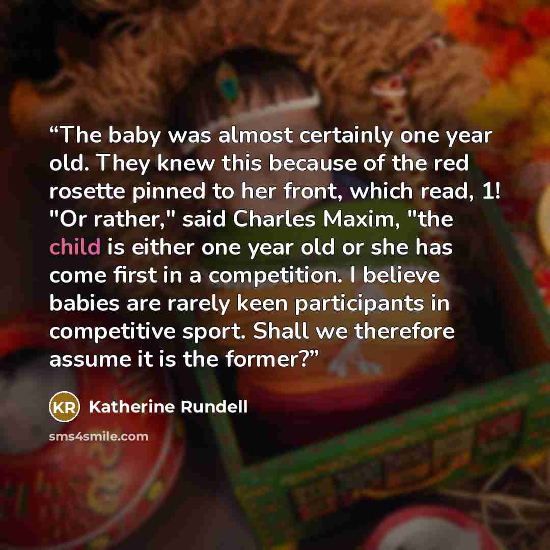 “The baby was almost certainly one year old. They knew this because of the red rosette pinned to her front, which read, 1! "Or rather," said Charles Maxim, "the child is either one year old or she has come first in a competition. I believe babies are rarely keen participants in competitive sport…” quote by Katherine Rundell