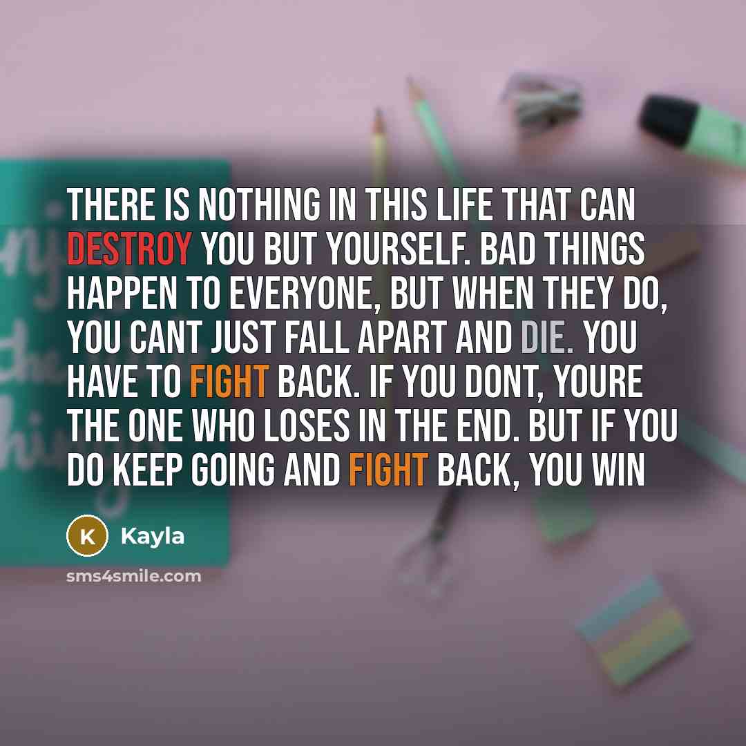 “There is nothing in this life that can destroy you but yourself. Bad things happen to everyone, but when they do, you cant just fall apart and die. You have to fight back. If you dont, youre the one who loses in the end. But if you do keep going and fight back, you win” quote by Kayla
