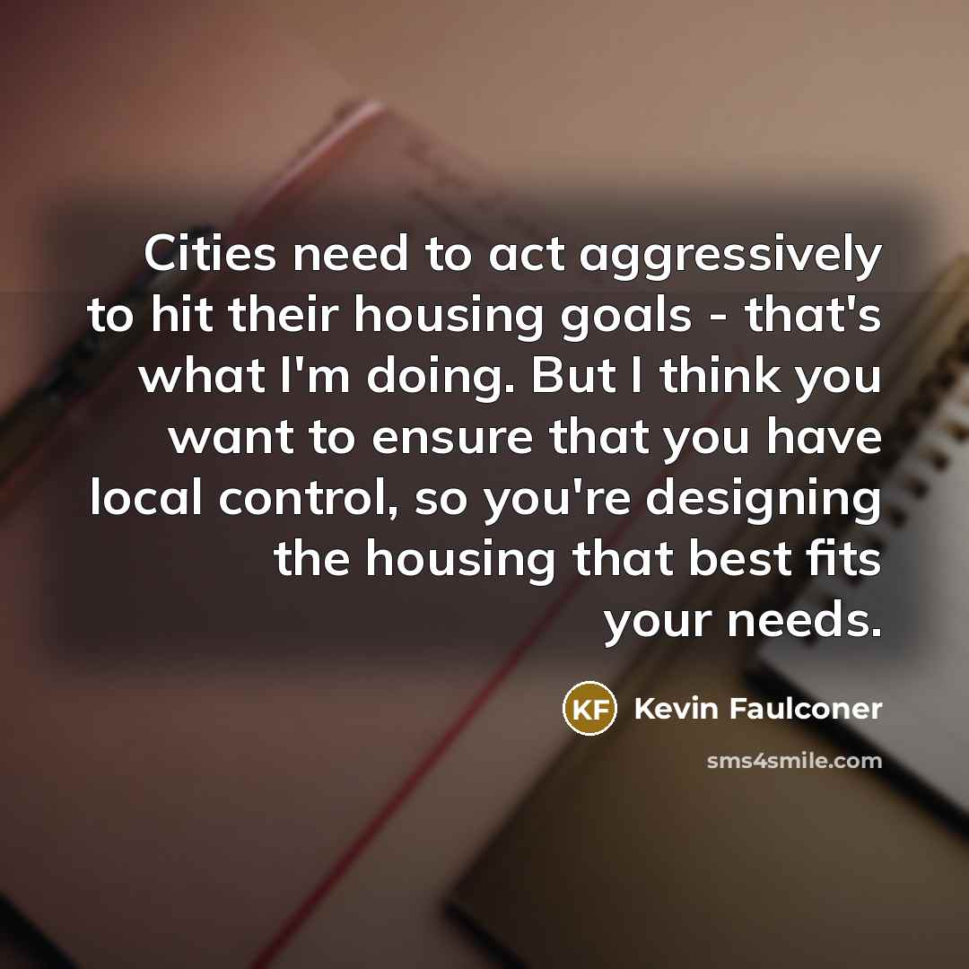 “Cities need to act aggressively to hit their housing goals - that's what I'm doing. But I think you want to ensure that you have local control, so you're designing the housing that best fits your needs.” quote by Kevin Faulconer