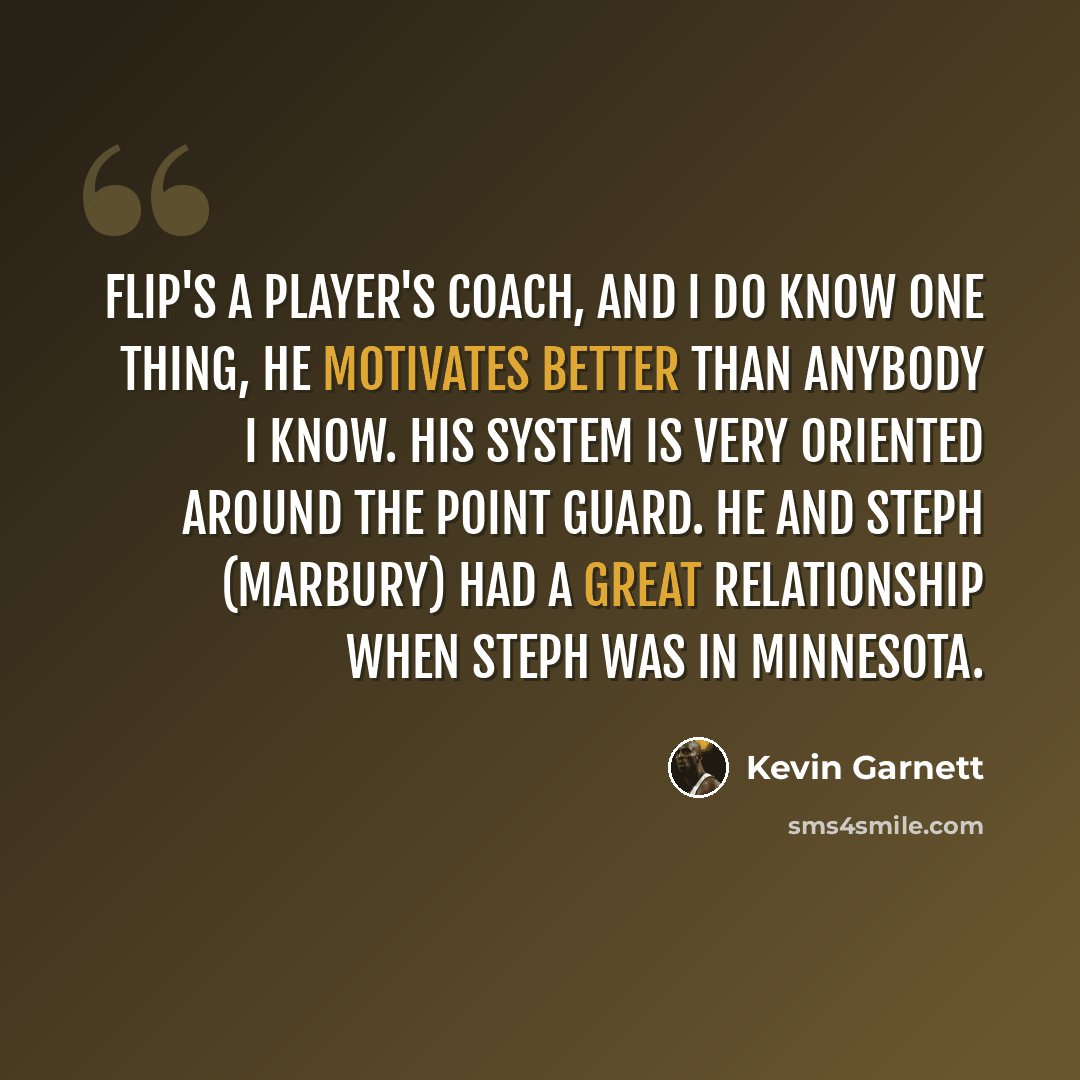 “Flip's a player's coach, and I do know one thing, he motivates better than anybody I know. His system is very oriented around the point guard. He and Steph (Marbury) had a great relationship when Steph was in Minnesota.” quote by Kevin Garnett
