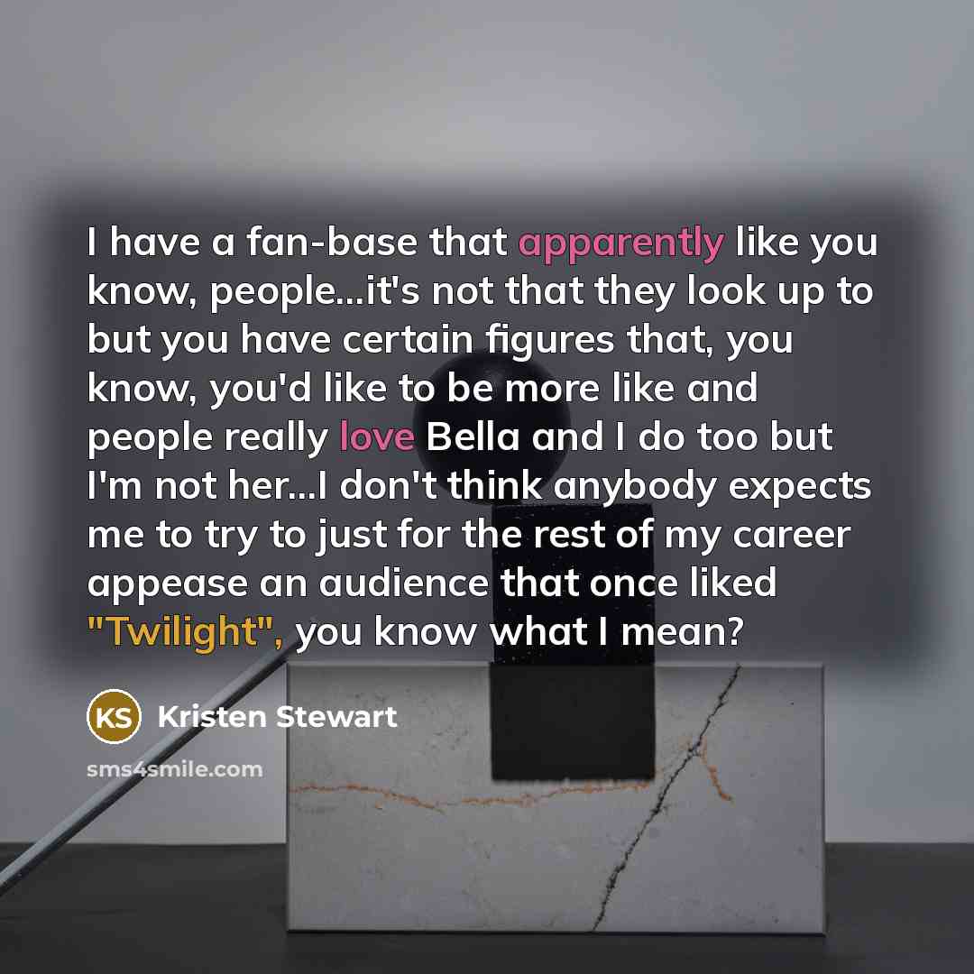 “I have a fan-base that apparently like you know, people...it's not that they look up to but you have certain figures that, you know, you'd like to be more like and people really love Bella and I do too but I'm not her...I don't think anybody expects me to try to just for the rest of my career…” quote by Kristen Stewart