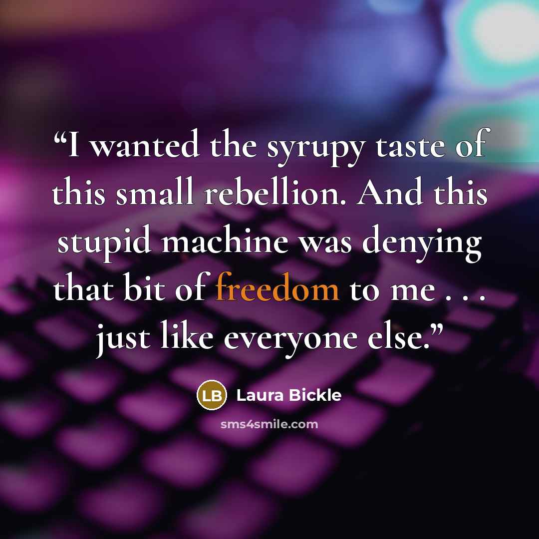 “I wanted the syrupy taste of this small rebellion. And this stupid machine was denying that bit of freedom to me . . . just like everyone else.” quote by Laura Bickle