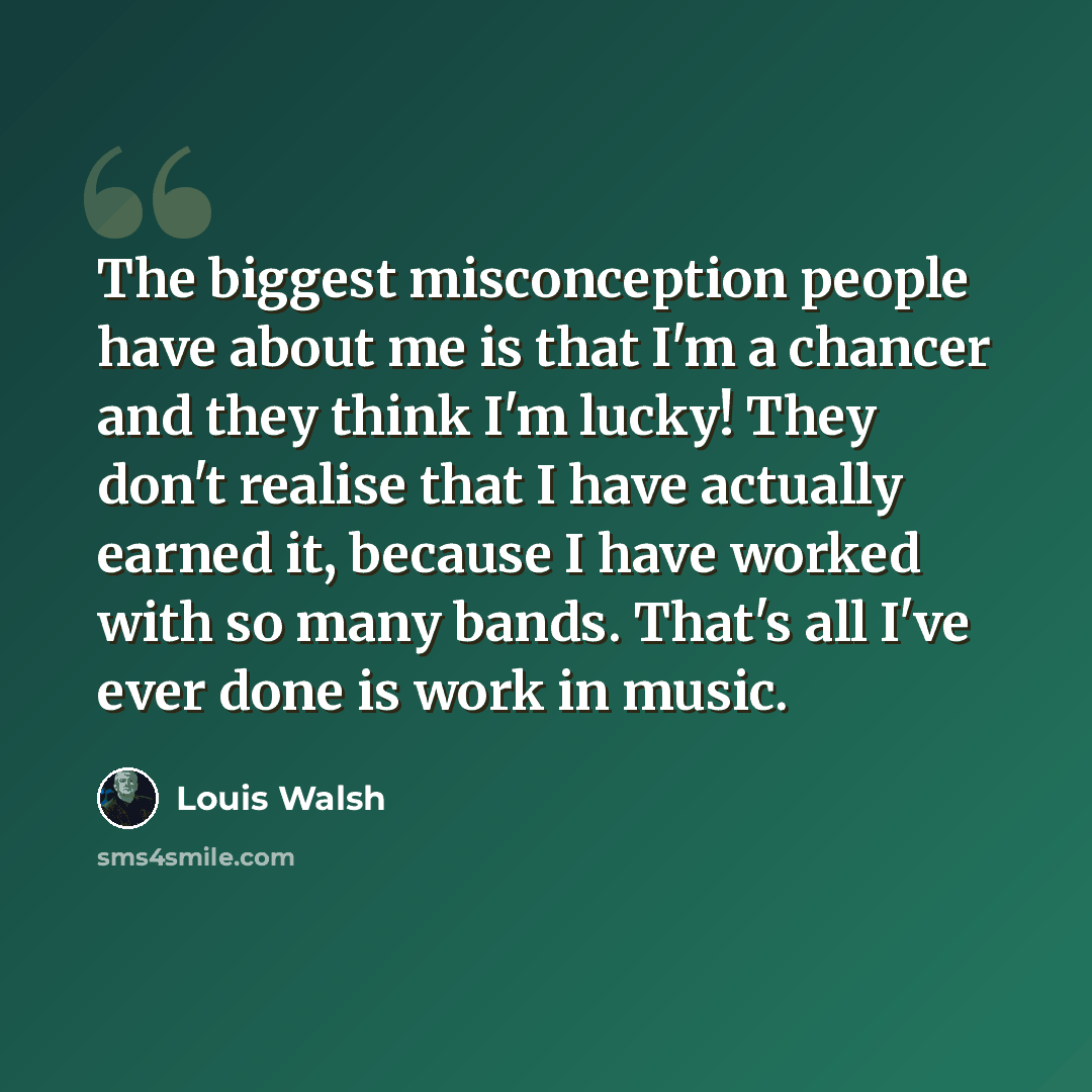 “The biggest misconception people have about me is that I'm a chancer and they think I'm lucky! They don't realise that I have actually earned it, because I have worked with so many bands. That's all I've ever done is work in music.” quote by Louis Walsh