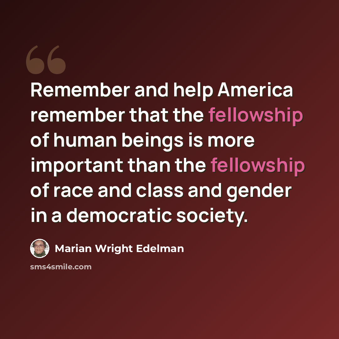 “Remember and help America remember that the fellowship of human beings is more important than the fellowship of race and class and gender in a democratic society.” quote by Marian Wright Edelman