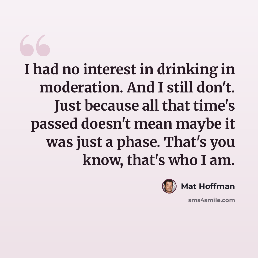 “I had no interest in drinking in moderation. And I still don't. Just because all that time's passed doesn't mean maybe it was just a phase. That's you know, that's who I am.” quote by Mat Hoffman