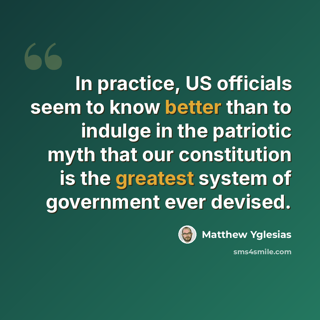 “In practice, US officials seem to know better than to indulge in the patriotic myth that our constitution is the greatest system of government ever devised.” quote by Matthew Yglesias