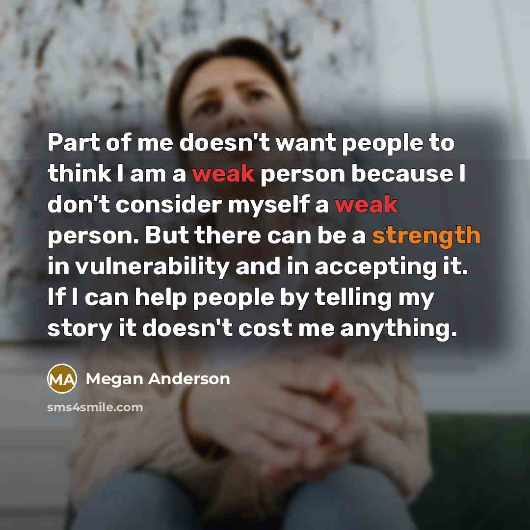 “Part of me doesn't want people to think I am a weak person because I don't consider myself a weak person. But there can be a strength in vulnerability and in accepting it. If I can help people by telling my story it doesn't cost me anything.” quote by Megan Anderson