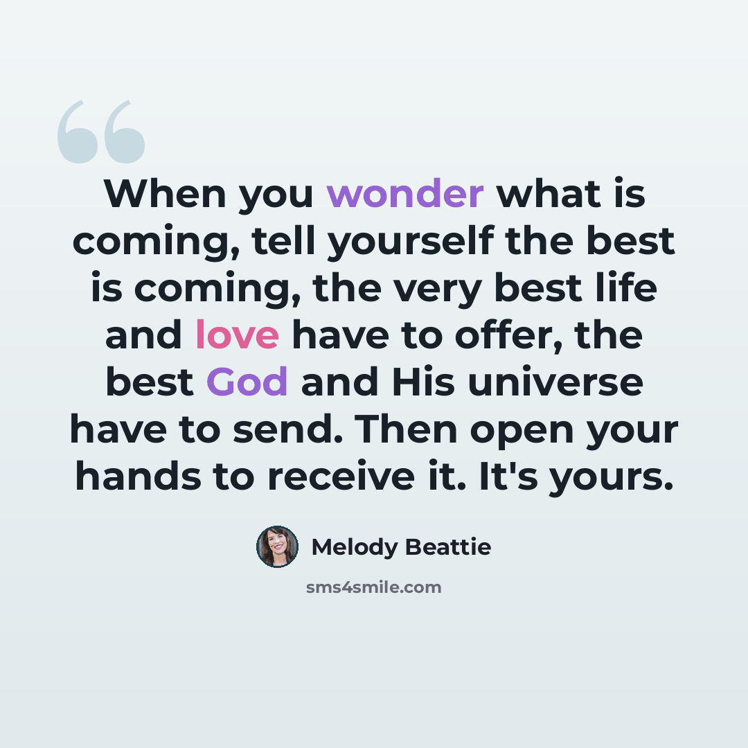 “When you wonder what is coming, tell yourself the best is coming, the very best life and love have to offer, the best God and His universe have to send. Then open your hands to receive it. It's yours.” quote by Melody Beattie