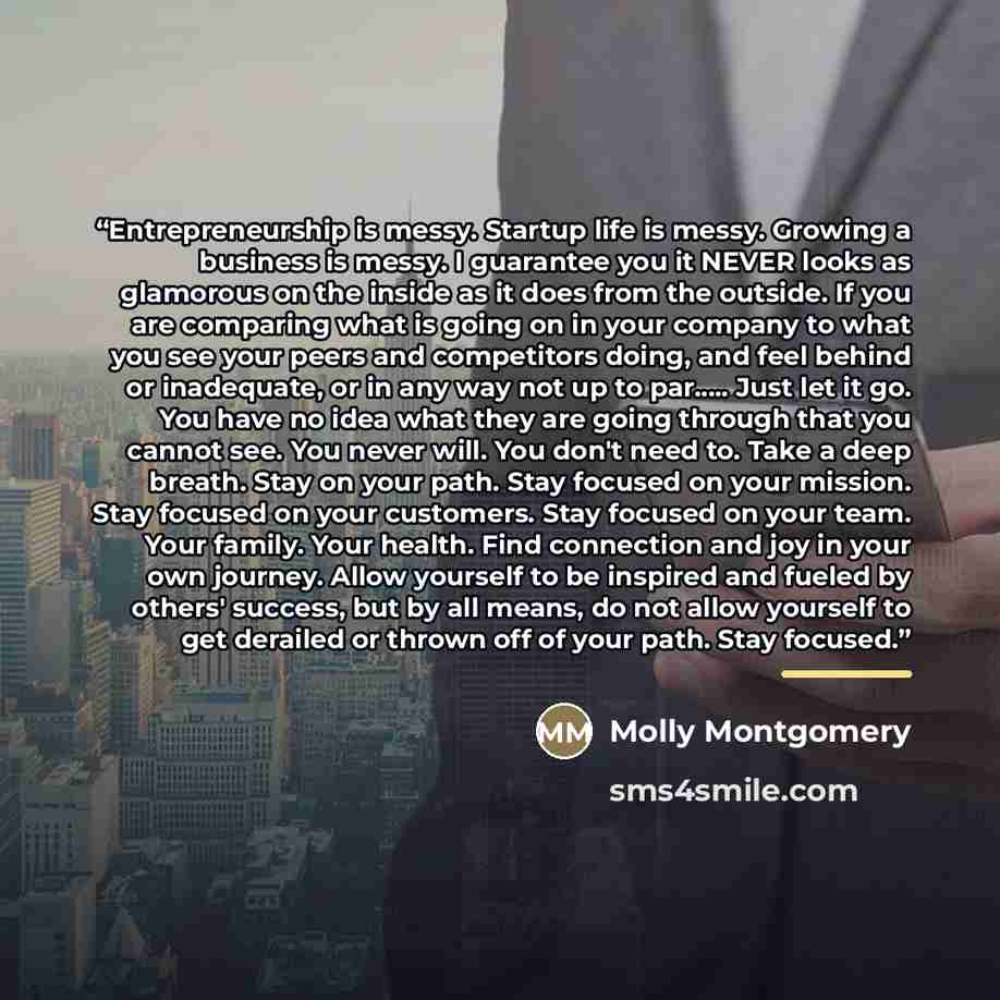 “Entrepreneurship is messy. Startup life is messy. Growing a business is messy. I guarantee you it NEVER looks as glamorous on the inside as it does from the outside. If you are comparing what is going on in your company to what you see your peers and competitors doing, and feel behind or…” quote by Molly Montgomery
