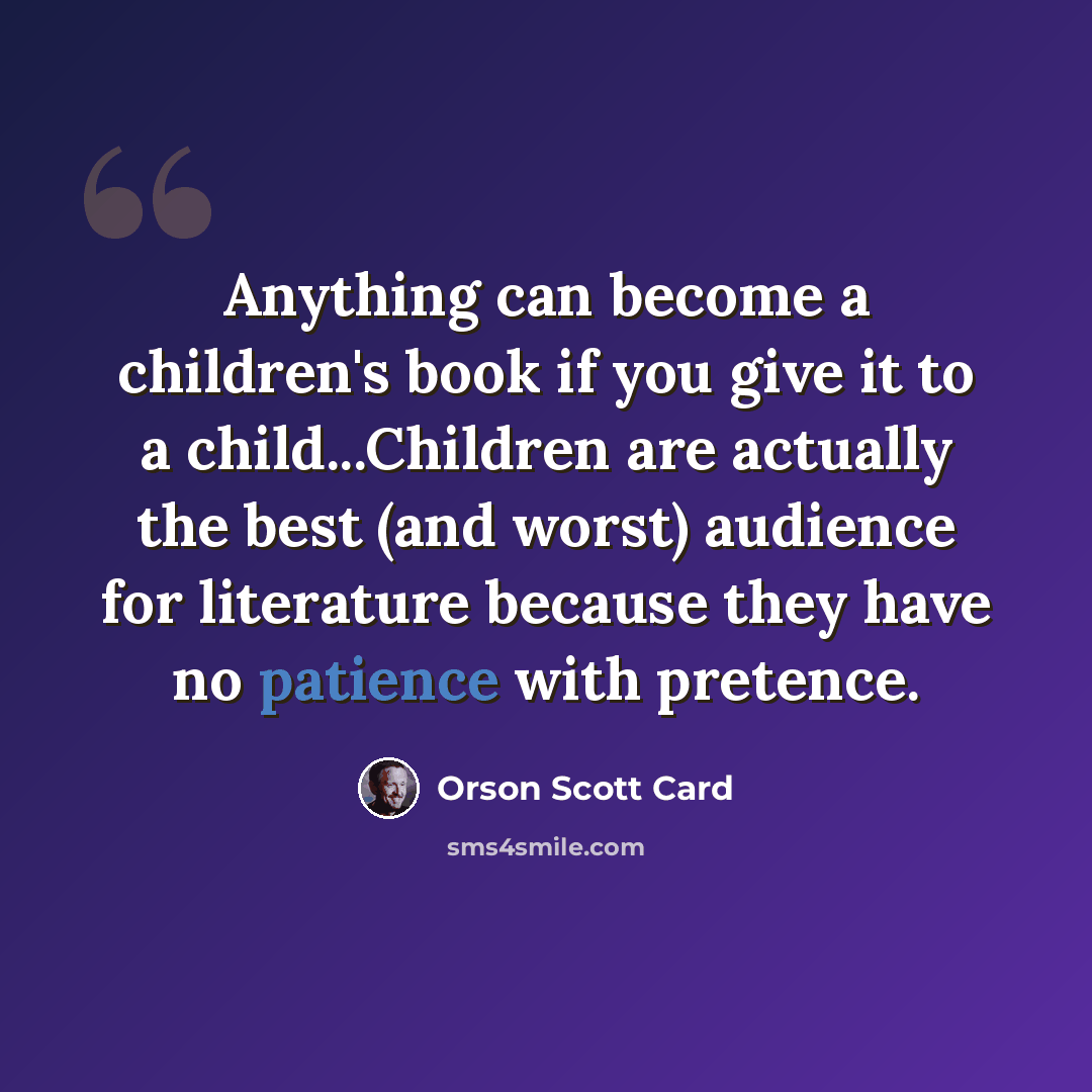 “Anything can become a children's book if you give it to a child...Children are actually the best (and worst) audience for literature because they have no patience with pretence.” quote by Orson Scott Card