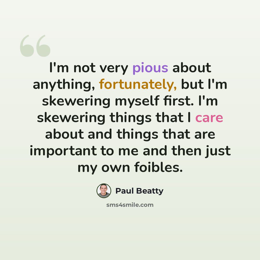“I'm not very pious about anything, fortunately, but I'm skewering myself first. I'm skewering things that I care about and things that are important to me and then just my own foibles.” quote by Paul Beatty