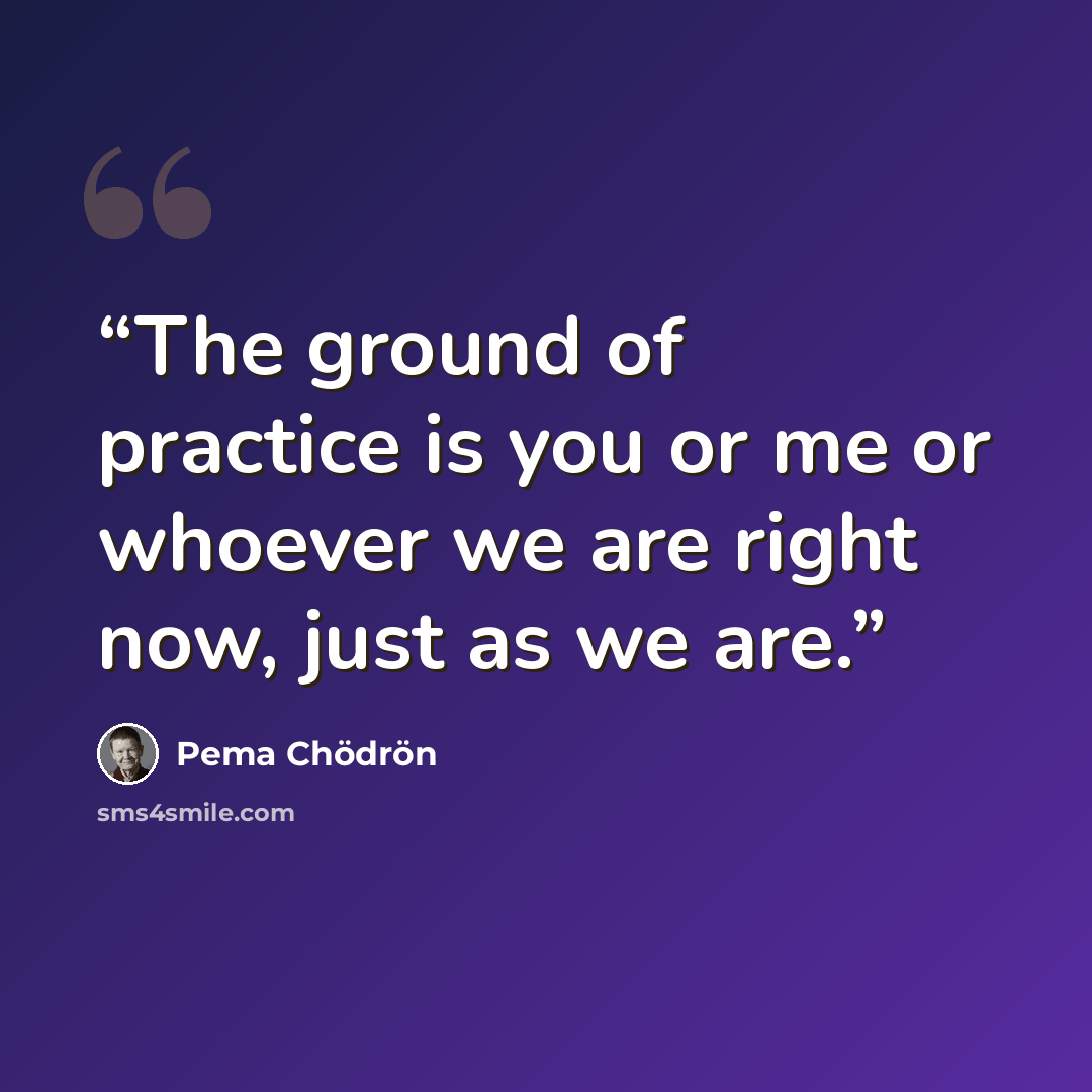 “The ground of practice is you or me or whoever we are right now, just as we are.” quote by Pema Chödrön