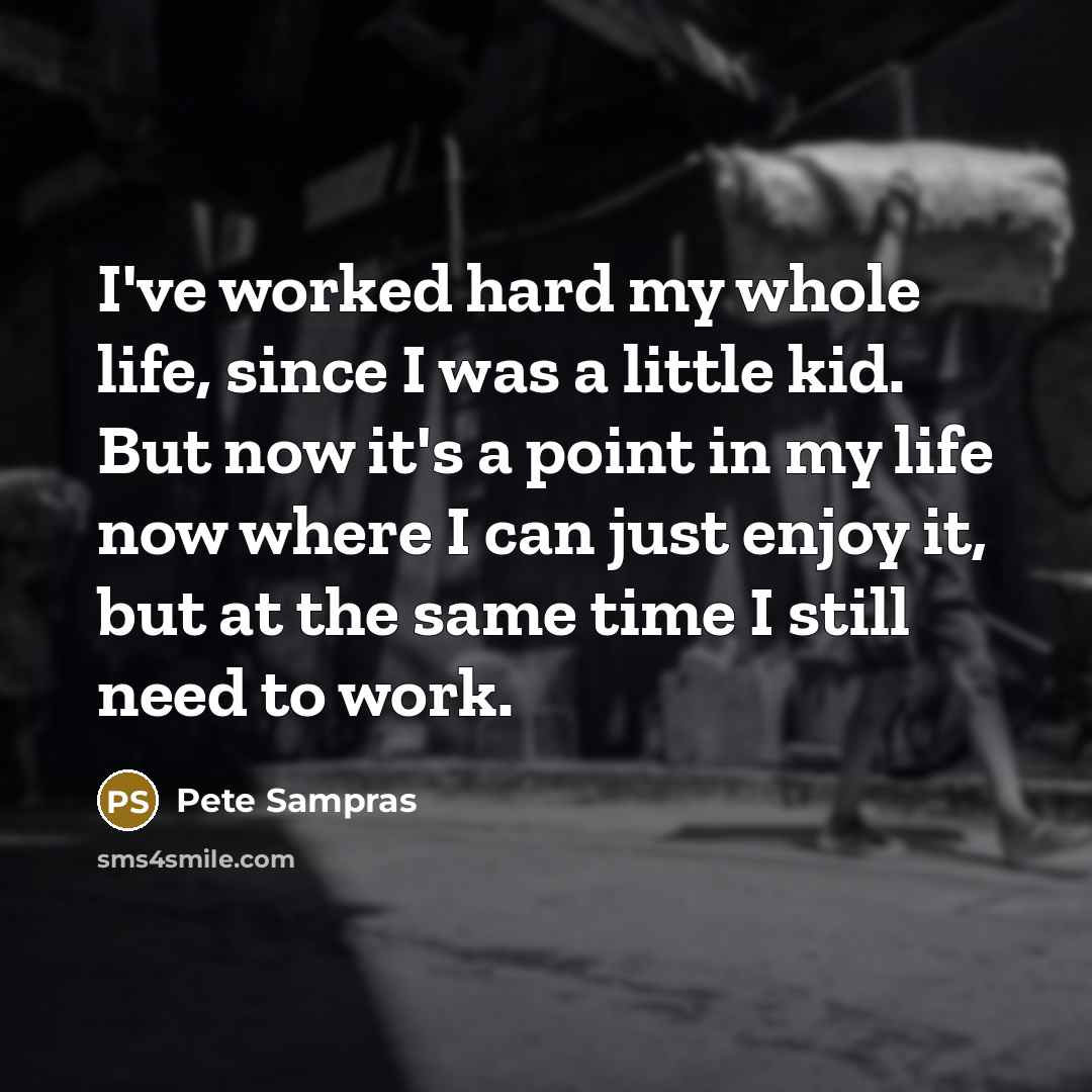 “I've worked hard my whole life, since I was a little kid. But now it's a point in my life now where I can just enjoy it, but at the same time I still need to work.” quote by Pete Sampras