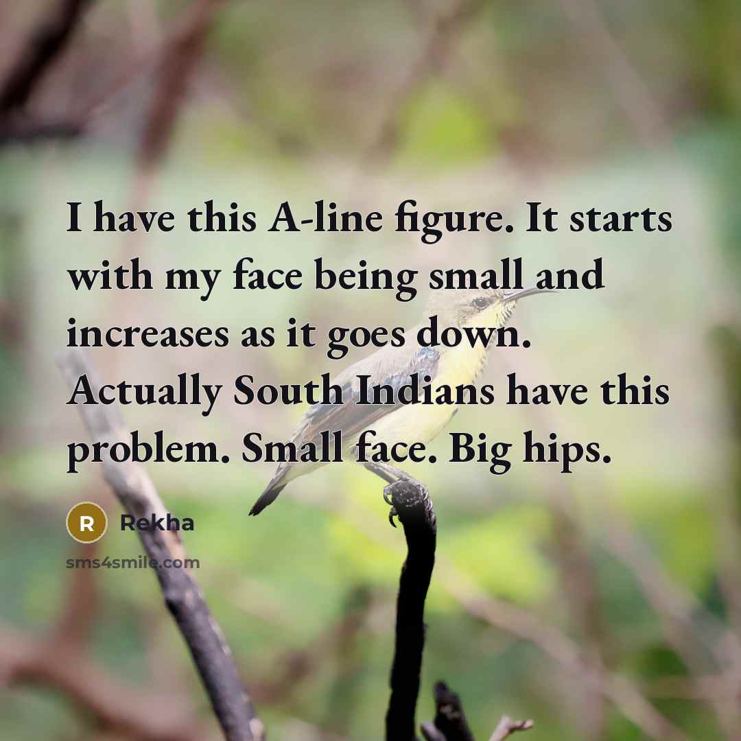 “I have this A-line figure. It starts with my face being small and increases as it goes down. Actually South Indians have this problem. Small face. Big hips.” quote by Rekha