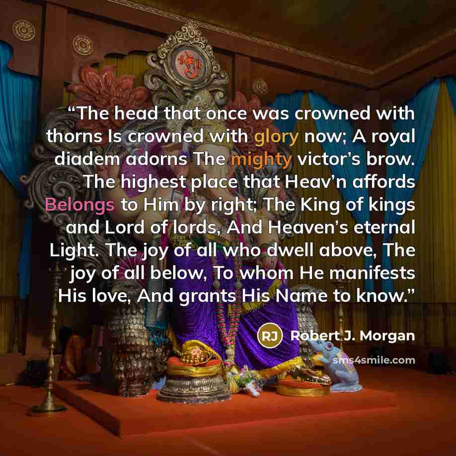 “The head that once was crowned with thorns Is crowned with glory now; A royal diadem adorns The mighty victor’s brow. The highest place that Heav’n affords Belongs to Him by right; The King of kings and Lord of lords, And Heaven’s eternal Light. The joy of all who dwell above, The joy of all…” quote by Robert J. Morgan