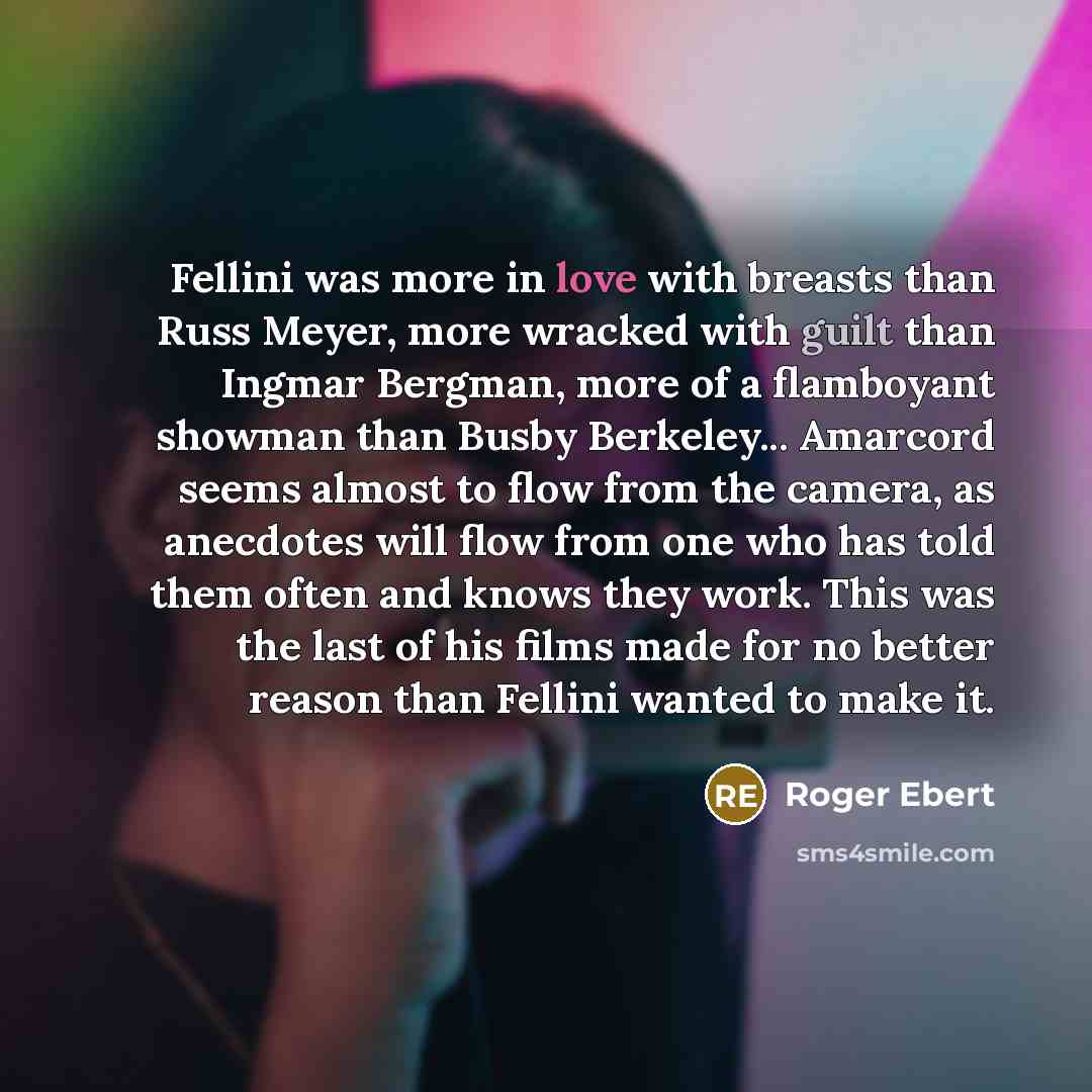 “Fellini was more in love with breasts than Russ Meyer, more wracked with guilt than Ingmar Bergman, more of a flamboyant showman than Busby Berkeley... Amarcord seems almost to flow from the camera, as anecdotes will flow from one who has told them often and knows they work. This was the last of…” quote by Roger Ebert