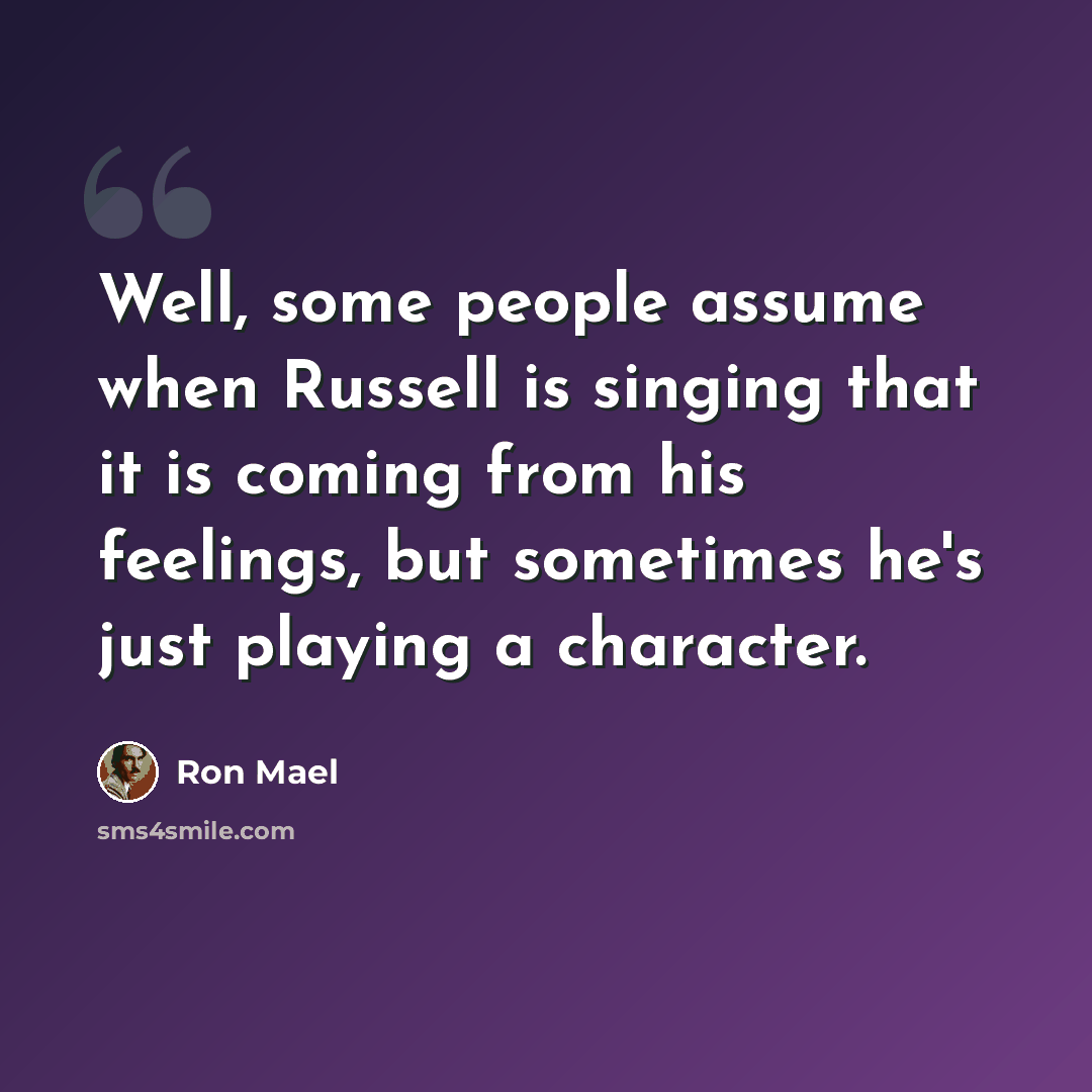 “Well, some people assume when Russell is singing that it is coming from his feelings, but sometimes he's just playing a character.” quote by Ron Mael