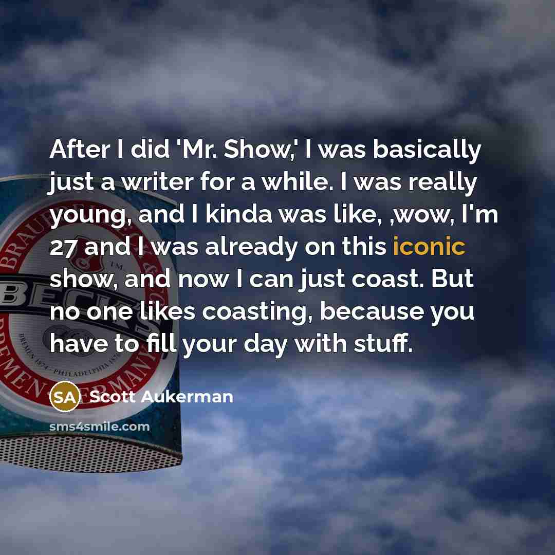 “After I did 'Mr. Show,' I was basically just a writer for a while. I was really young, and I kinda was like, ,wow, I'm 27 and I was already on this iconic show, and now I can just coast. But no one likes coasting, because you have to fill your day with stuff.” quote by Scott Aukerman