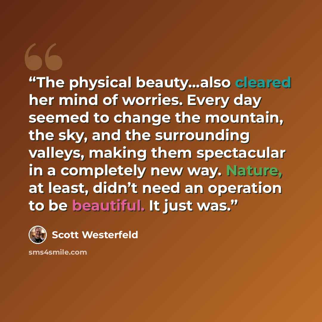 “The physical beauty…also cleared her mind of worries. Every day seemed to change the mountain, the sky, and the surrounding valleys, making them spectacular in a completely new way. Nature, at least, didn’t need an operation to be beautiful. It just was.” quote by Scott Westerfeld