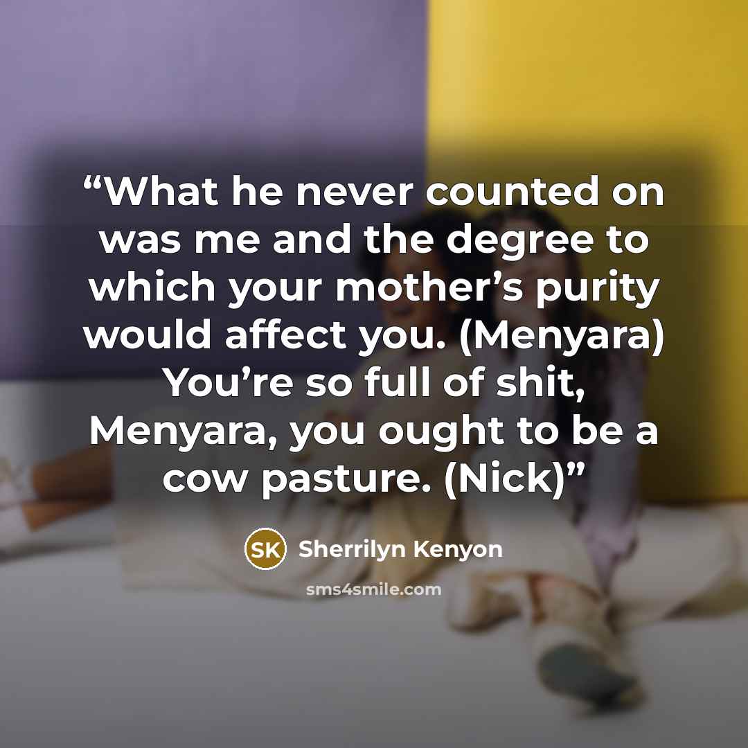 “What he never counted on was me and the degree to which your mother’s purity would affect you. (Menyara) You’re so full of shit, Menyara, you ought to be a cow pasture. (Nick)” quote by Sherrilyn Kenyon