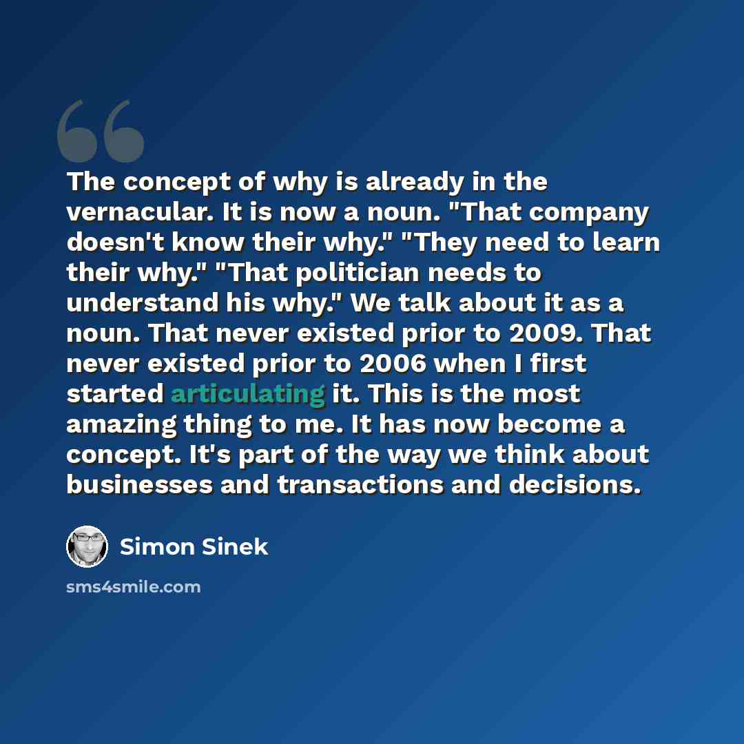 “The concept of why is already in the vernacular. It is now a noun. "That company doesn't know their why." "They need to learn their why." "That politician needs to understand his why." We talk about it as a noun. That never existed prior to 2009. That never existed prior to 2006 when I first…” quote by Simon Sinek