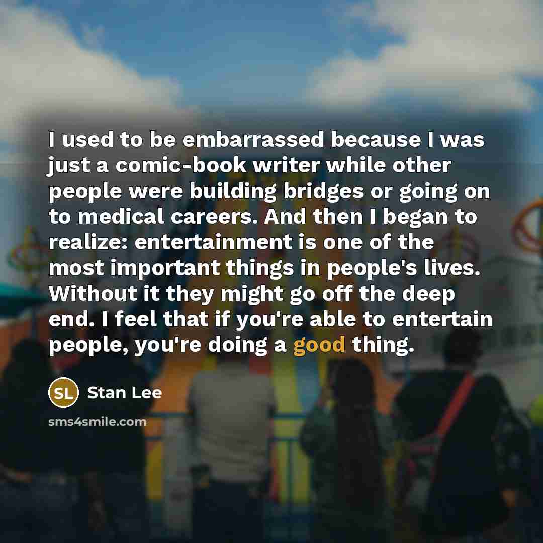 “I used to be embarrassed because I was just a comic-book writer while other people were building bridges or going on to medical careers. And then I began to realize: entertainment is one of the most important things in people's lives. Without it they might go off the deep end. I feel that if…” quote by Stan Lee