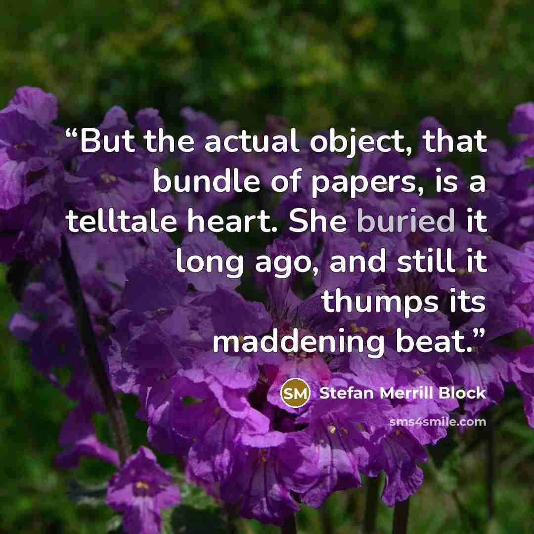 “But the actual object, that bundle of papers, is a telltale heart. She buried it long ago, and still it thumps its maddening beat.” quote by Stefan Merrill Block