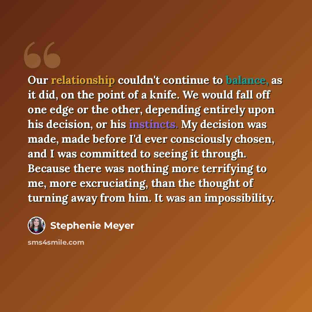 “Our relationship couldn't continue to balance, as it did, on the point of a knife. We would fall off one edge or the other, depending entirely upon his decision, or his instincts. My decision was made, made before I'd ever consciously chosen, and I was committed to seeing it through. Because there…” quote by Stephenie Meyer