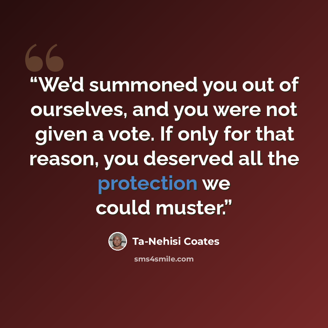 “We’d summoned you out of ourselves, and you were not given a vote. If only for that reason, you deserved all the protection we could muster.” quote by Ta-Nehisi Coates