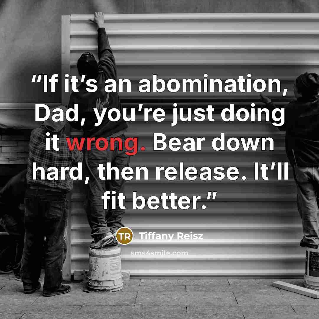 “If it’s an abomination, Dad, you’re just doing it wrong. Bear down hard, then release. It’ll fit better.” quote by Tiffany Reisz