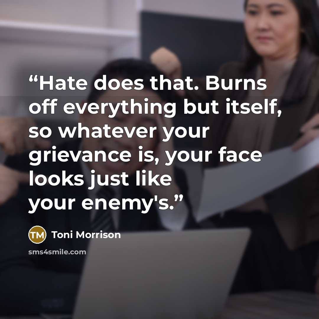 “Hate does that. Burns off everything but itself, so whatever your grievance is, your face looks just like your enemy's.” quote by Toni Morrison
