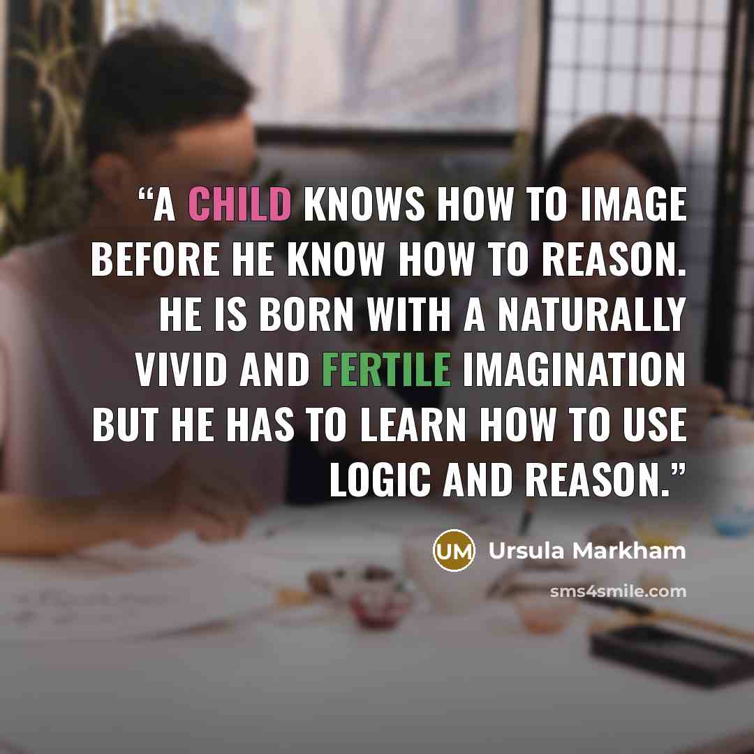 “A child knows how to image before he know how to reason. He is born with a naturally vivid and fertile imagination but he has to learn how to use logic and reason.” quote by Ursula Markham