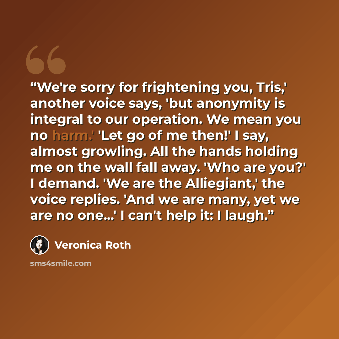 “We're sorry for frightening you, Tris,' another voice says, 'but anonymity is integral to our operation. We mean you no harm.' 'Let go of me then!' I say, almost growling. All the hands holding me on the wall fall away. 'Who are you?' I demand. 'We are the Alliegiant,' the voice replies. 'And we…” quote by Veronica Roth