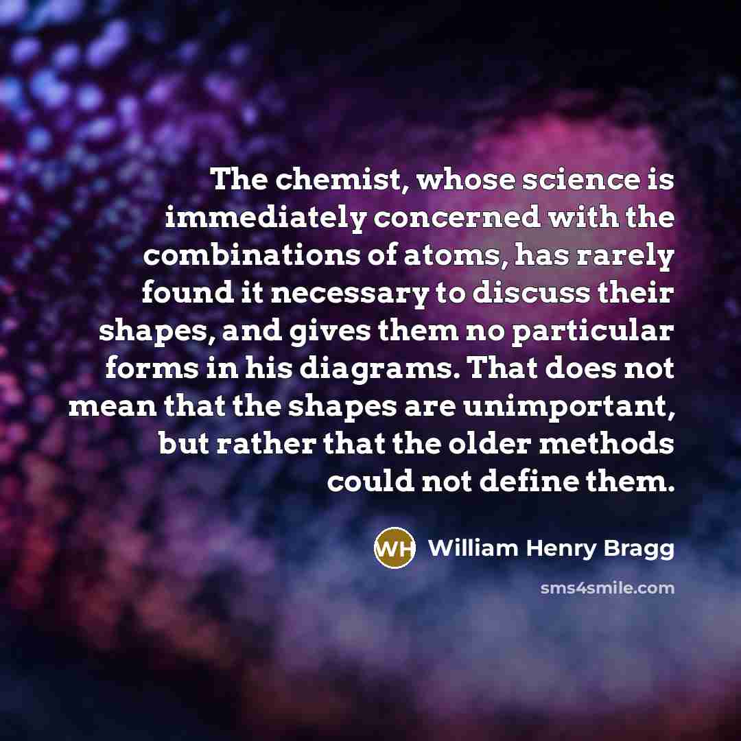 “The chemist, whose science is immediately concerned with the combinations of atoms, has rarely found it necessary to discuss their shapes, and gives them no particular forms in his diagrams. That does not mean that the shapes are unimportant, but rather that the older methods could not define them.” quote by William Henry Bragg